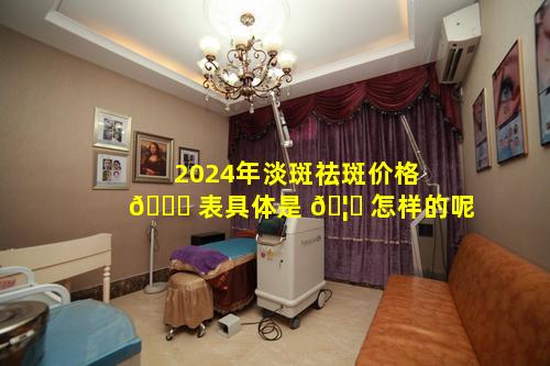 2024年淡斑祛斑价格 🐘 表具体是 🦈 怎样的呢